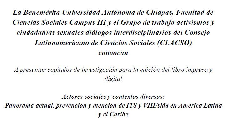 La Benemérita Universidad Autónoma de Chiapas, Facultad de Ciencias Sociales Campus III y el Grupo de trabajo activismos y ciudadanías sexuales diálogos interdisciplinarios del Consejo Latinoamericano de Ciencias Sociales (CLACSO) convocan A presentar capítulos de investigación para la edición del libro impreso y digital Actores sociales y contextos diversos: Panorama actual, prevención y atención de ITS y VIH/sida en America Latina y el Caribe