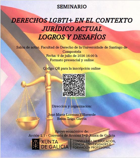 Seminario Derechos LGBTI+ en el contexto jurídico actual. Logros y desafíos. Salón de actos. Facultad de Derecho de la Universidade de Santiago de Compostela. Fecha: 9 de julio de 2026, 16h. Formato presencial y online. Dirección y organización: José María Lorenzo Villaverde, Belén Trigo García. Apoyo económico de Acción 2.1- Convenio de Accións I+D Xunta de Galicia.