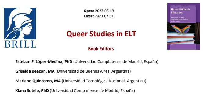 Logo de la editorial Brill que representa el perfil de la diosa Atenea con la lechuza a un extremo y el logo de la colecci&oacute;n Queer Studies in Education al otro; en medio, las fechas de inicio (19 de junio de 2023) y fin (31 de julio de 2023) del call for abstracts. Debajo, el t&iacute;tulo del proyecto: Queer Studies in ELT. Por &uacute;ltimo, los editores del libro: Esteban F. L&oacute;pez-Medina, PhD (Universidad Complutense de Madrid, Espa&ntilde;a); Griselda Beacon, MA (Universidad de Buenos Aires, Argentina); Mariano Quinterno, MA (Universidad Tecnol&oacute;gica Nacional, Argentina)  y Xiana Sotelo, PhD (Universidad Complutense de Madrid, Espa&ntilde;a). 