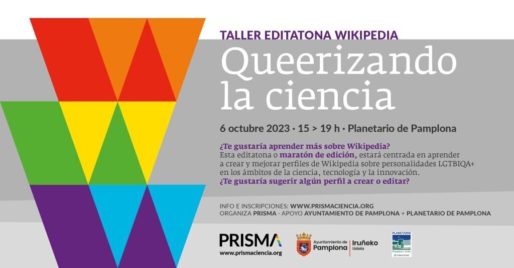 Cartel informativo. Texto: Taller editarona wikipedia. Queeerizando la ciencia. 6 octubre 2023. 15 > 19h. Planetario de Pamplona. &iquest;Te gustar&iacute;a aprender m&aacute;s sobre Wikipedia? Esta editatona o marat&oacute;n de edici&oacute;n estar&aacute; centrada en aprender a crear y mejorar perfiles de Wikipedia sobre personalidades LGTBIQA+ en los &aacute;mbitos de la cciencia, tecnolog&iacute;a y la innovaci&oacute;n. &iquest;Te gustar&iacute;a sugerir alg&uacute;n perfil a crear o editar? Info e inscripciones: www.prismaciencia.org. 