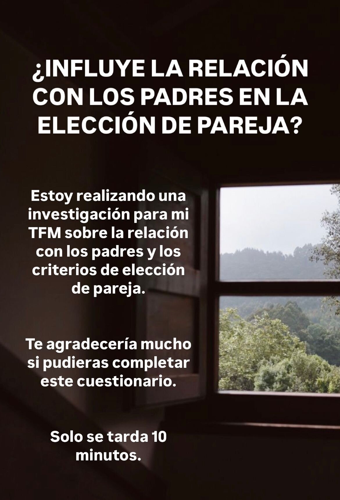 Foto de una ventana desde el interior de una habitación, se ve un paise natural en el exterior. Texto: ¿Influye la relación con los padres en la elección de pareja? Estoy realizando una investigación para mi TFM sobre la relación con los padres y los criterios de elección de pareja. Te agradeceríamos mucho si pudieras completar este cuestionario. Solo se tarda 10 minutos.