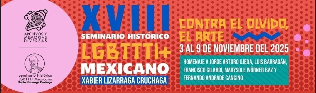 Archivos y Memorias Diversas. Seminario Histórico LGBTTTI Mexicano Xaboer Lizárraga Cruchaga. XVIII Seminario Histórico LGBTTTI+ Mexicano Xabier Lizarraga Cruchaga. Contra el olvido, el arte. 3 al 9 de noviembre. Homenaje a Jorge Arturo Ojeda, Luis Barragán, Francisco Gilardi, Marysole Wörner Baz y Fernando Andrade Cancino.