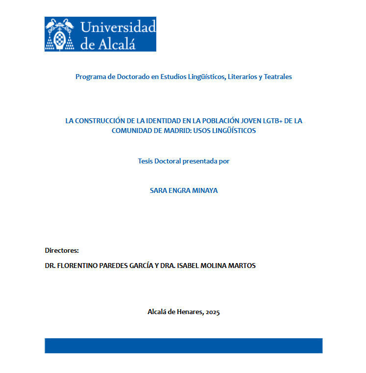 Portada de la tesis "La construcción de la identidad en la población joven LGTB+ de la Comunidad de Madrid: usos lingüísticos". Tesis doctoral presentada por Sara Engra Minaya. Universidad de Alcalá, Programa de Doctorado en Estudios Lingüísticos, Literarios y Teatrales. Directores: Dr. Florentino Paredes García y Dra. Isabel Molina Martos. Alcalá de Henares, 2025.