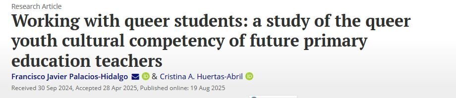 Working with queer students: a study of the queer youth cultural competency of future primary education teachers. Francisco Javier Palacios-Hidalgo & Cristina A. Huertas-Abril. Received 30 Sep 2024, Accepted 28 Apr 2025, Published online: 19 Aug 2025